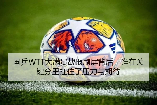 国乒WTT大满贯战报刷屏背后，谁在关键分里扛住了压力与期待（kaiyun）